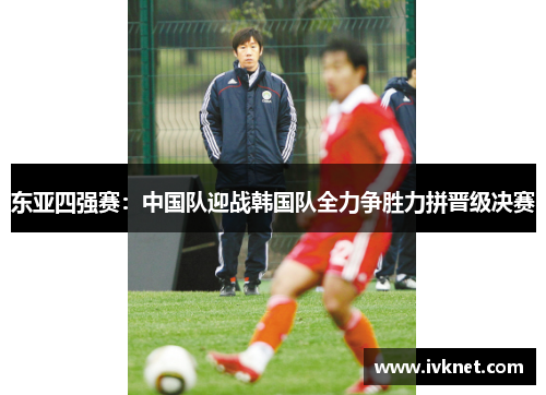 东亚四强赛：中国队迎战韩国队全力争胜力拼晋级决赛