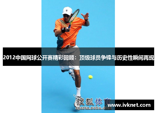 2012中国网球公开赛精彩回顾：顶级球员争锋与历史性瞬间再现
