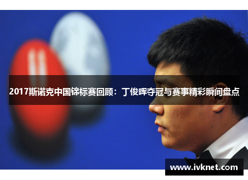 2017斯诺克中国锦标赛回顾：丁俊晖夺冠与赛事精彩瞬间盘点