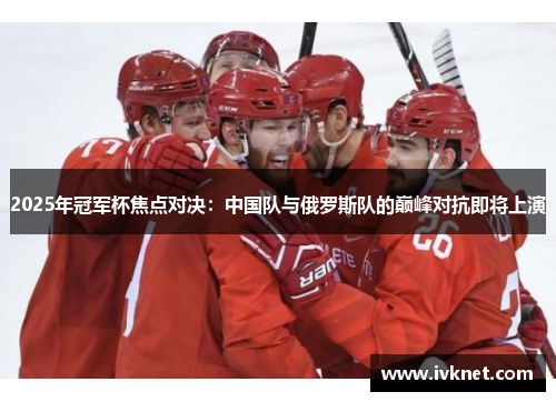 2025年冠军杯焦点对决：中国队与俄罗斯队的巅峰对抗即将上演