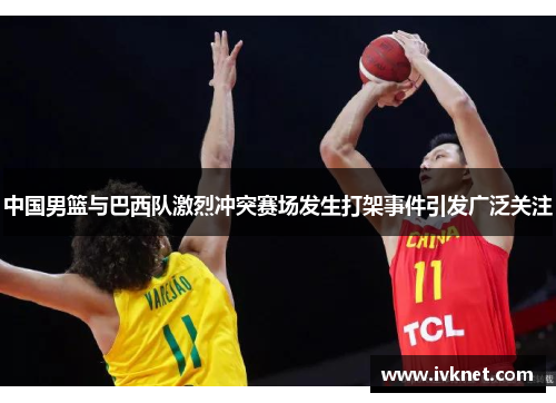 中国男篮与巴西队激烈冲突赛场发生打架事件引发广泛关注