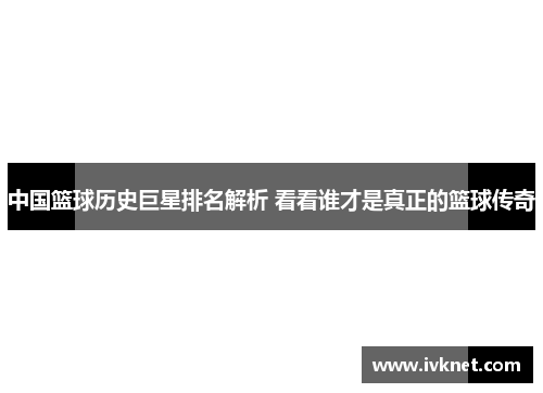 中国篮球历史巨星排名解析 看看谁才是真正的篮球传奇