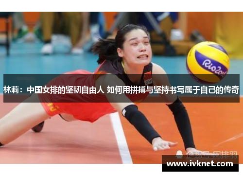 林莉：中国女排的坚韧自由人 如何用拼搏与坚持书写属于自己的传奇
